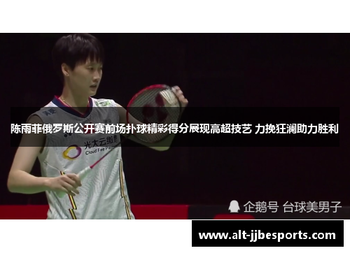 陈雨菲俄罗斯公开赛前场扑球精彩得分展现高超技艺 力挽狂澜助力胜利