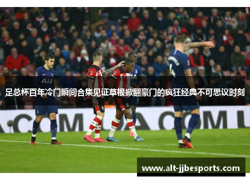 足总杯百年冷门瞬间合集见证草根掀翻豪门的疯狂经典不可思议时刻