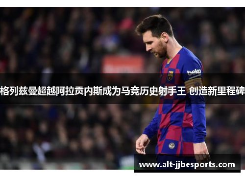 格列兹曼超越阿拉贡内斯成为马竞历史射手王 创造新里程碑 格列兹曼超越阿拉贡内斯成为马竞历史射手王 创造新里程碑