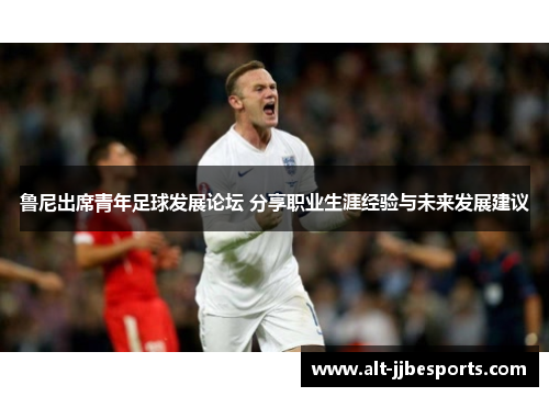 鲁尼出席青年足球发展论坛 分享职业生涯经验与未来发展建议