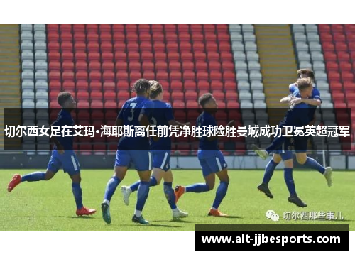 切尔西女足在艾玛·海耶斯离任前凭净胜球险胜曼城成功卫冕英超冠军